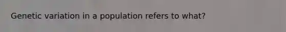 Genetic variation in a population refers to what?