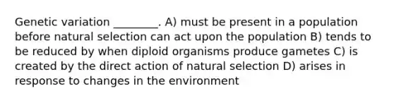 Genetic variation ________. A) must be present in a population before natural selection can act upon the population B) tends to be reduced by when diploid organisms produce gametes C) is created by the direct action of natural selection D) arises in response to changes in the environment