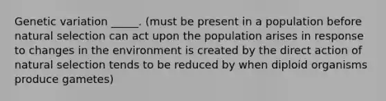 Genetic variation _____. (must be present in a population before natural selection can act upon the population arises in response to changes in the environment is created by the direct action of natural selection tends to be reduced by when diploid organisms produce gametes)