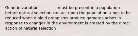 Genetic variation ________. must be present in a population before natural selection can act upon the population tends to be reduced when diploid organisms produce gametes arises in response to changes in the environment is created by the direct action of natural selection