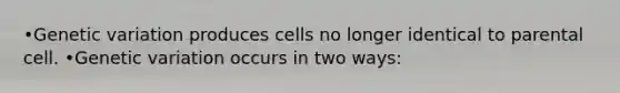 •Genetic variation produces cells no longer identical to parental cell. •Genetic variation occurs in two ways: