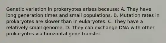 Genetic variation in prokaryotes arises because: A. They have long generation times and small populations. B. Mutation rates in prokaryotes are slower than in eukaryotes. C. They have a relatively small genome. D. They can exchange DNA with other prokaryotes via horizontal gene transfer.