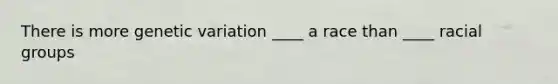 There is more genetic variation ____ a race than ____ racial groups