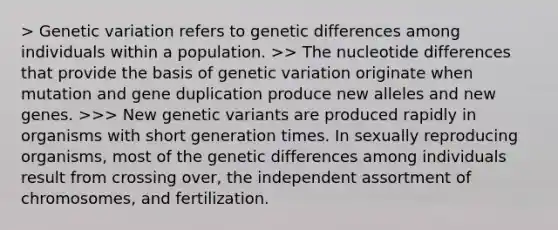 > Genetic variation refers to genetic differences among individuals within a population. >> The nucleotide differences that provide the basis of genetic variation originate when mutation and gene duplication produce new alleles and new genes. >>> New genetic variants are produced rapidly in organisms with short generation times. In sexually reproducing organisms, most of the genetic differences among individuals result from crossing over, the independent assortment of chromosomes, and fertilization.