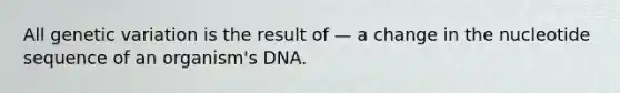 All genetic variation is the result of — a change in the nucleotide sequence of an organism's DNA.