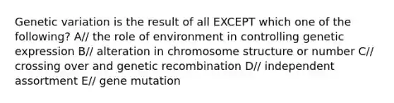 Genetic variation is the result of all EXCEPT which one of the following? A// the role of environment in controlling genetic expression B// alteration in chromosome structure or number C// crossing over and genetic recombination D// independent assortment E// gene mutation