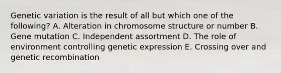 Genetic variation is the result of all but which one of the following? A. Alteration in chromosome structure or number B. Gene mutation C. Independent assortment D. The role of environment controlling genetic expression E. Crossing over and genetic recombination