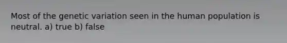 Most of the genetic variation seen in the human population is neutral. a) true b) false