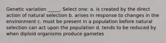 Genetic variation _____. Select one: a. is created by the direct action of natural selection b. arises in response to changes in the environment c. must be present in a population before natural selection can act upon the population d. tends to be reduced by when diploid organisms produce gametes