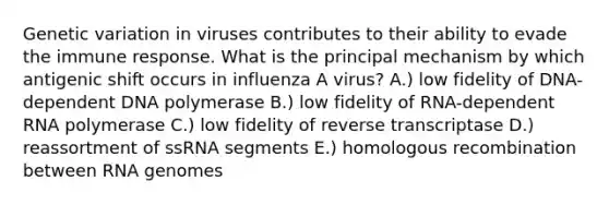 Genetic variation in viruses contributes to their ability to evade the immune response. What is the principal mechanism by which antigenic shift occurs in influenza A virus? A.) low fidelity of DNA-dependent DNA polymerase B.) low fidelity of RNA-dependent RNA polymerase C.) low fidelity of reverse transcriptase D.) reassortment of ssRNA segments E.) homologous recombination between RNA genomes