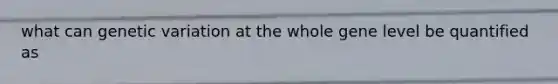 what can genetic variation at the whole gene level be quantified as