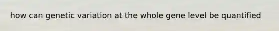 how can genetic variation at the whole gene level be quantified