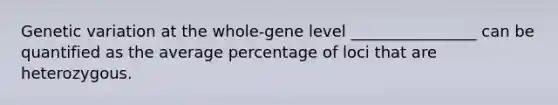 Genetic variation at the whole-gene level ________________ can be quantified as the average percentage of loci that are heterozygous.