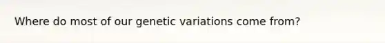 Where do most of our genetic variations come from?