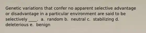 Genetic variations that confer no apparent selective advantage or disadvantage in a particular environment are said to be selectively ____. ​ a. ​ random b. ​ neutral c. ​ stabilizing d. ​ deleterious e. ​ benign