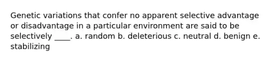 Genetic variations that confer no apparent selective advantage or disadvantage in a particular environment are said to be selectively ____. a. random b. deleterious c. neutral d. benign e. stabilizing