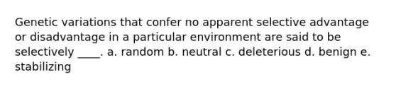 Genetic variations that confer no apparent selective advantage or disadvantage in a particular environment are said to be selectively ____. a. random b. neutral c. deleterious d. benign e. stabilizing