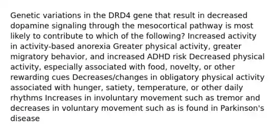 Genetic variations in the DRD4 gene that result in decreased dopamine signaling through the mesocortical pathway is most likely to contribute to which of the following? Increased activity in activity-based anorexia Greater physical activity, greater migratory behavior, and increased ADHD risk Decreased physical activity, especially associated with food, novelty, or other rewarding cues Decreases/changes in obligatory physical activity associated with hunger, satiety, temperature, or other daily rhythms Increases in involuntary movement such as tremor and decreases in voluntary movement such as is found in Parkinson's disease