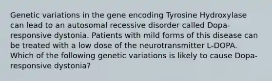 Genetic variations in the gene encoding Tyrosine Hydroxylase can lead to an autosomal recessive disorder called Dopa-responsive dystonia. Patients with mild forms of this disease can be treated with a low dose of the neurotransmitter L-DOPA. Which of the following genetic variations is likely to cause Dopa-responsive dystonia?