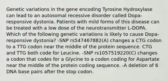 Genetic variations in the gene encoding Tyrosine Hydroxylase can lead to an autosomal recessive disorder called Dopa-responsive dystonia. Patients with mild forms of this disease can be treated with a low dose of the neurotransmitter L-DOPA. Which of the following genetic variations is likely to cause Dopa-responsive dystonia? -SNP rs547467882(A) changes a CTG codon to a TTG codon near the middle of the protein sequence. CTG and TTG both code for Leucine. -SNP rs1057519220(C) changes a codon that codes for a Glycine to a codon coding for Aspartate near the middle of the protein coding sequence. -A deletion of 6 DNA base pairs after the stop codon.