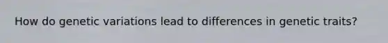How do genetic variations lead to differences in genetic traits?