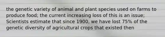 the genetic variety of animal and plant species used on farms to produce food; the current increasing loss of this is an issue; Scientists estimate that since 1900, we have lost 75% of the genetic diversity of agricultural crops that existed then