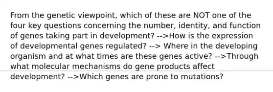 From the genetic viewpoint, which of these are NOT one of the four key questions concerning the number, identity, and function of genes taking part in development? -->How is the expression of developmental genes regulated? --> Where in the developing organism and at what times are these genes active? -->Through what molecular mechanisms do gene products affect development? -->Which genes are prone to mutations?