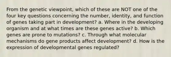 From the genetic viewpoint, which of these are NOT one of the four key questions concerning the number, identity, and function of genes taking part in development? a. Where in the developing organism and at what times are these genes active? b. Which genes are prone to mutations? c. Through what molecular mechanisms do gene products affect development? d. How is the expression of developmental genes regulated?