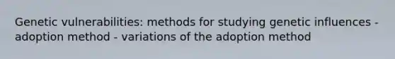 Genetic vulnerabilities: methods for studying genetic influences - adoption method - variations of the adoption method