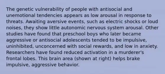 The genetic vulnerability of people with antisocial and unemotional tendencies appears as low arousal in response to threats. Awaiting aversive events, such as electric shocks or loud noises, they show little autonomic nervous system arousal. Other studies have found that preschool boys who later became aggressive or antisocial adolescents tended to be impulsive, uninhibited, unconcerned with social rewards, and low in anxiety. Researchers have found reduced activation in a murderer's frontal lobes. This brain area (shown at right) helps brake impulsive, aggressive behavior.