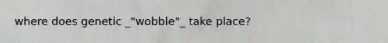 where does genetic _"wobble"_ take place?