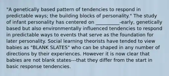 "A genetically based pattern of tendencies to respond in predictable ways; the building blocks of personality." The study of infant personality has centered on __________-early, genetically based but also environmentally influenced tendencies to respond in predictable ways to events that serve as the foundation for later personality. Social learning theorists have tended to view babies as "BLANK SLATES" who can be shaped in any number of directions by their experiences. However it is now clear that babies are not blank states---that they differ from the start in basic response tendencies.