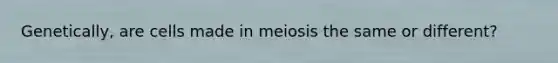 Genetically, are cells made in meiosis the same or different?