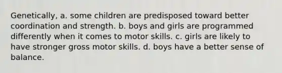 Genetically, a. some children are predisposed toward better coordination and strength. b. boys and girls are programmed differently when it comes to motor skills. c. girls are likely to have stronger gross motor skills. d. boys have a better sense of balance.