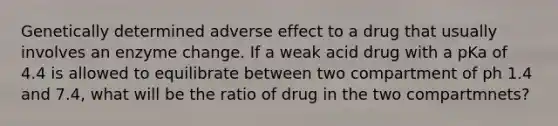 Genetically determined adverse effect to a drug that usually involves an enzyme change. If a weak acid drug with a pKa of 4.4 is allowed to equilibrate between two compartment of ph 1.4 and 7.4, what will be the ratio of drug in the two compartmnets?