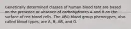 Genetically determined classes of human blood taht are based on the presence or absence of carbohydrates A and B on the surface of red blood cells. The ABO blood group phenotypes, also called blood types, are A, B, AB, and O.