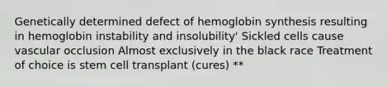 Genetically determined defect of hemoglobin synthesis resulting in hemoglobin instability and insolubility' Sickled cells cause vascular occlusion Almost exclusively in the black race Treatment of choice is stem cell transplant (cures) **