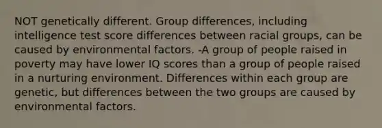 NOT genetically different. Group differences, including intelligence test score differences between racial groups, can be caused by environmental factors. -A group of people raised in poverty may have lower IQ scores than a group of people raised in a nurturing environment. Differences within each group are genetic, but differences between the two groups are caused by environmental factors.