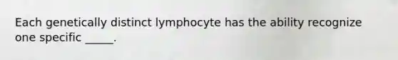 Each genetically distinct lymphocyte has the ability recognize one specific _____.