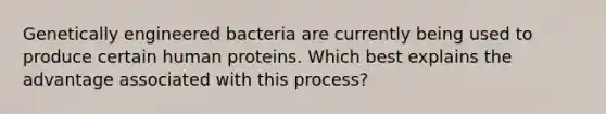 Genetically engineered bacteria are currently being used to produce certain human proteins. Which best explains the advantage associated with this process?