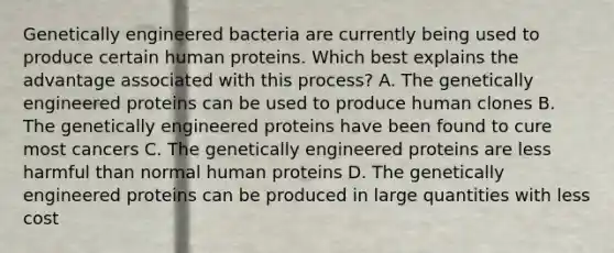 Genetically engineered bacteria are currently being used to produce certain human proteins. Which best explains the advantage associated with this process? A. The genetically engineered proteins can be used to produce human clones B. The genetically engineered proteins have been found to cure most cancers C. The genetically engineered proteins are less harmful than normal human proteins D. The genetically engineered proteins can be produced in large quantities with less cost