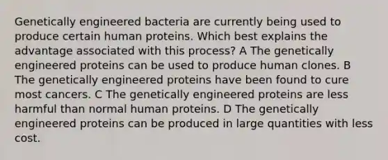 Genetically engineered bacteria are currently being used to produce certain human proteins. Which best explains the advantage associated with this process? A The genetically engineered proteins can be used to produce human clones. B The genetically engineered proteins have been found to cure most cancers. C The genetically engineered proteins are less harmful than normal human proteins. D The genetically engineered proteins can be produced in large quantities with less cost.