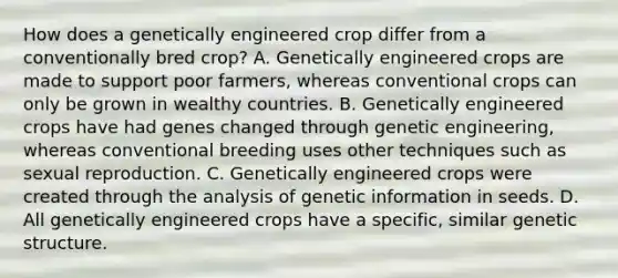 How does a genetically engineered crop differ from a conventionally bred crop? A. Genetically engineered crops are made to support poor farmers, whereas conventional crops can only be grown in wealthy countries. B. Genetically engineered crops have had genes changed through genetic engineering, whereas conventional breeding uses other techniques such as sexual reproduction. C. Genetically engineered crops were created through the analysis of genetic information in seeds. D. All genetically engineered crops have a specific, similar genetic structure.