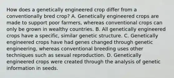 How does a genetically engineered crop differ from a conventionally bred crop? A. Genetically engineered crops are made to support poor farmers, whereas conventional crops can only be grown in wealthy countries. B. All genetically engineered crops have a specific, similar genetic structure. C. Genetically engineered crops have had genes changed through genetic engineering, whereas conventional breeding uses other techniques such as sexual reproduction. D. Genetically engineered crops were created through the analysis of genetic information in seeds.