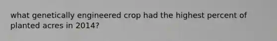 what genetically engineered crop had the highest percent of planted acres in 2014?