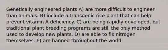 Genetically engineered plants A) are more difficult to engineer than animals. B) include a transgenic rice plant that can help prevent vitamin A deficiency. C) are being rapidly developed, but traditional plant breeding programs are still the only method used to develop new plants. D) are able to fix nitrogen themselves. E) are banned throughout the world.