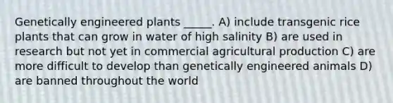 Genetically engineered plants _____. A) include transgenic rice plants that can grow in water of high salinity B) are used in research but not yet in commercial agricultural production C) are more difficult to develop than genetically engineered animals D) are banned throughout the world