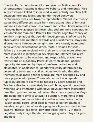 Genetically: Females have XX chromosomes Males have XY chromosomes Anatomy is destiny? Puberty and hormones -Rise in testosterone linked to increased sexual activity -No clear link between hormone levels and gender-typed behaviors Evolutionary pressures towards reproduction *Social role theory* states that differences result from contrasting roles of females and males -Females have less power and status, fewer resources -Females have adapted to these roles and are more cooperative, less dominant than men Parents The *social cognitive theory of gender* emphasizes that gender development is influenced by observation and imitation; rewards and punishments. -Boys are allowed more independence, girls are more closely monitored -Achievement expectations differ: math is valued for sons -Fathers are more involved with their sons, show more attention, more involved in intellectual development -Mothers socialize their daughters to be obedient and responsible, place more restrictions on autonomy Peers -In early childhood: gender typicality determined by type of preferred activities and playmates -In adolescence: gender typicality determined by personality traits and social activities -Youth who describe themselves as more gender typical are more accepted by and more popular with peers -Those who score low on gender typicality are more likely to be teased by peers Schools and Teachers -Teachers more likely to scold boys, spend more time watching and interacting with boys -Boys get more instruction time than girls and more help when they have a question -Boys are giving more time to answer a question, more hints at the right answer, and more tries at another answer Mass media (super sexual peer) -what does it mean to be female/male -females: supportive, often shopping, intelligence=unattractive, passive -males: lead roles, powerful roles -more TV-> more negative body image Gender stereotyping -which toys for girls and boys