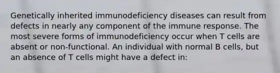 Genetically inherited immunodeficiency diseases can result from defects in nearly any component of the immune response. The most severe forms of immunodeficiency occur when T cells are absent or non-functional. An individual with normal B cells, but an absence of T cells might have a defect in: