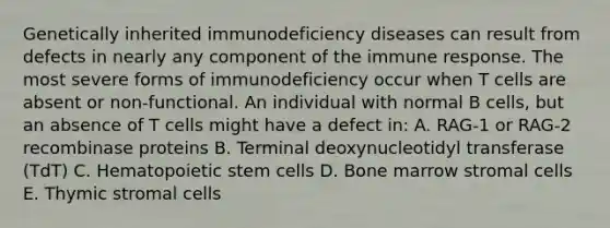 Genetically inherited immunodeficiency diseases can result from defects in nearly any component of the immune response. The most severe forms of immunodeficiency occur when T cells are absent or non-functional. An individual with normal B cells, but an absence of T cells might have a defect in: A. RAG-1 or RAG-2 recombinase proteins B. Terminal deoxynucleotidyl transferase (TdT) C. Hematopoietic stem cells D. Bone marrow stromal cells E. Thymic stromal cells